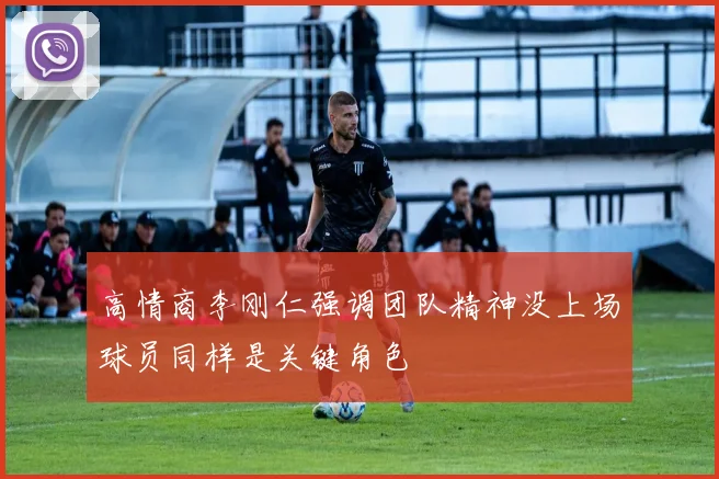 高情商李刚仁强调团队精神没上场球员同样是关键角色