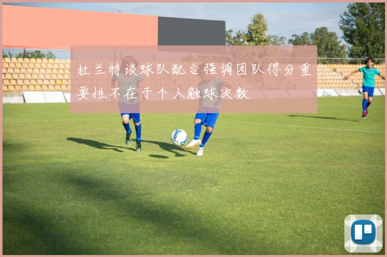 杜兰特谈球队配合强调团队得分重要性不在于个人触球次数