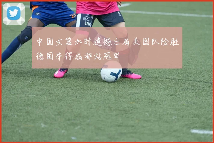 中国女篮加时遗憾出局美国队险胜德国夺得成都站冠军