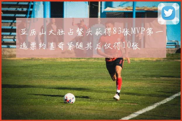 亚历山大独占鳌头获得83张MVP第一选票约基奇紧随其后仅得10张