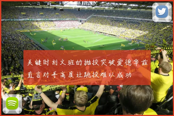 关键时刻文班的抛投突破爱德华兹直言对手高度让跳投难以成功
