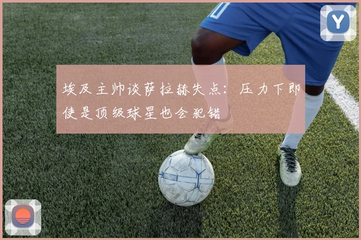 埃及主帅谈萨拉赫失点：压力下即使是顶级球星也会犯错