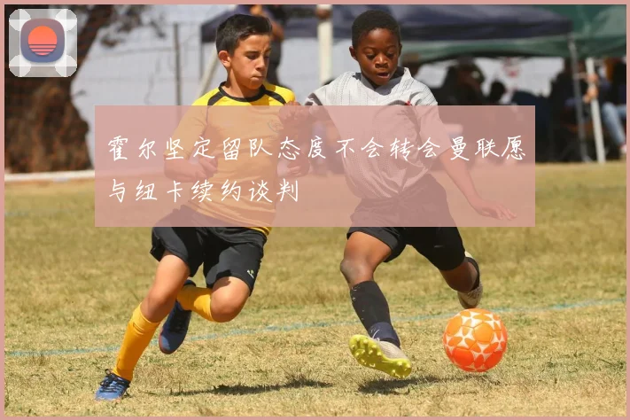 霍尔坚定留队态度不会转会曼联愿与纽卡续约谈判