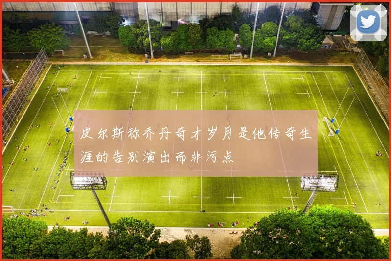 皮尔斯称乔丹奇才岁月是他传奇生涯的告别演出而非污点