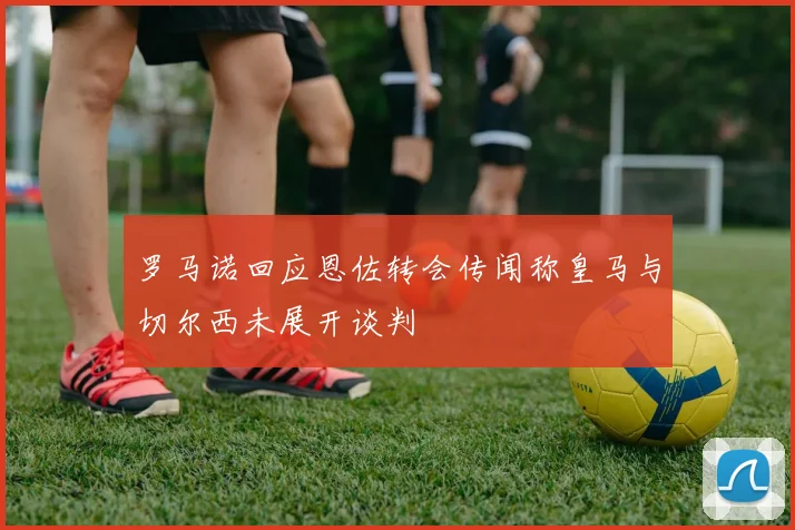 罗马诺回应恩佐转会传闻称皇马与切尔西未展开谈判