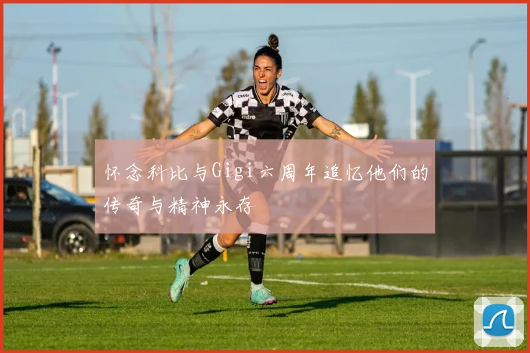 怀念科比与Gigi六周年追忆他们的传奇与精神永存