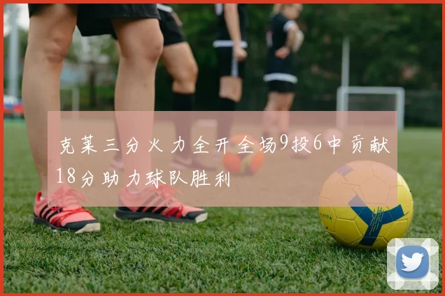克莱三分火力全开全场9投6中贡献18分助力球队胜利