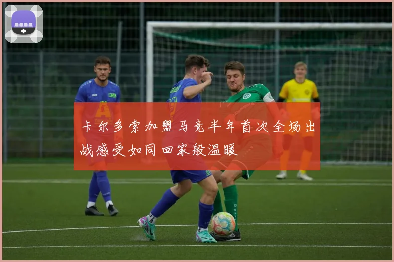 卡尔多索加盟马竞半年首次全场出战感受如同回家般温暖