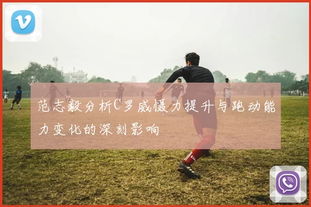 范志毅分析C罗威慑力提升与跑动能力变化的深刻影响