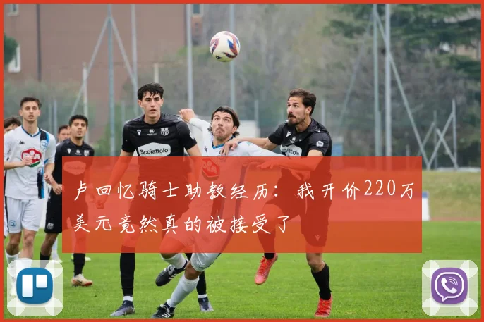 卢回忆骑士助教经历：我开价220万美元竟然真的被接受了