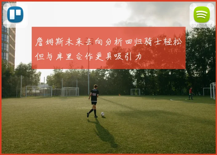 詹姆斯未来去向分析回归骑士轻松但与库里合作更具吸引力