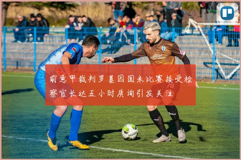 前意甲裁判罗基因国米比赛接受检察官长达五小时质询引发关注