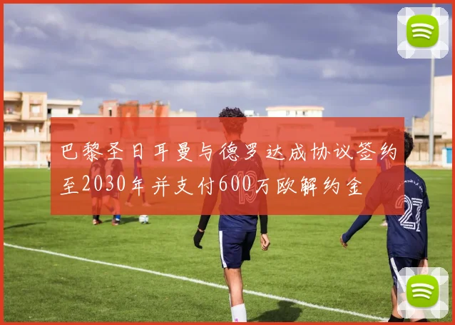 巴黎圣日耳曼与德罗达成协议签约至2030年并支付600万欧解约金