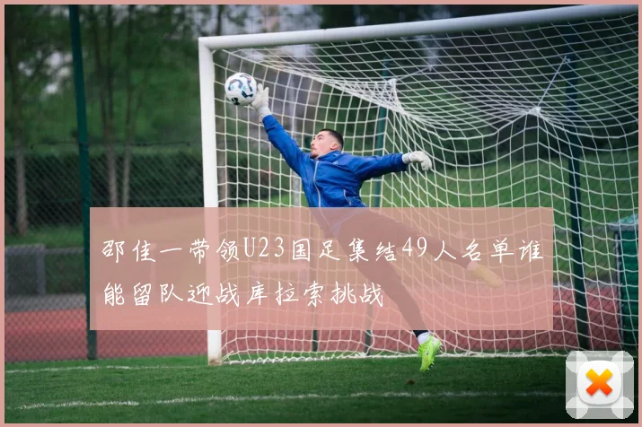 邵佳一带领U23国足集结49人名单谁能留队迎战库拉索挑战