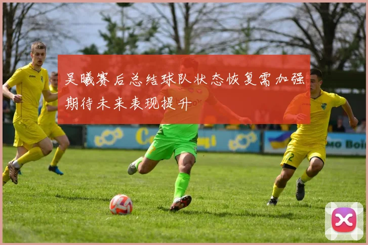 吴曦赛后总结球队状态恢复需加强期待未来表现提升