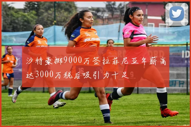 沙特豪掷9000万签拉菲尼亚年薪高达3000万税后吸引力十足
