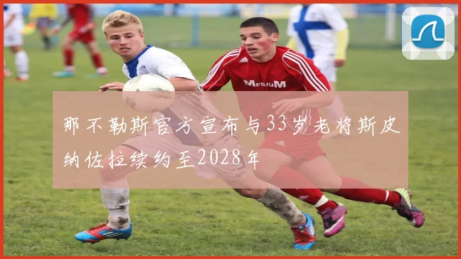 那不勒斯官方宣布与33岁老将斯皮纳佐拉续约至2028年