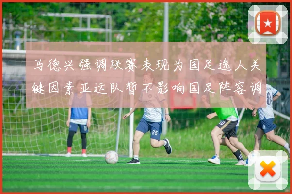 马德兴强调联赛表现为国足选人关键因素亚运队暂不影响国足阵容调整