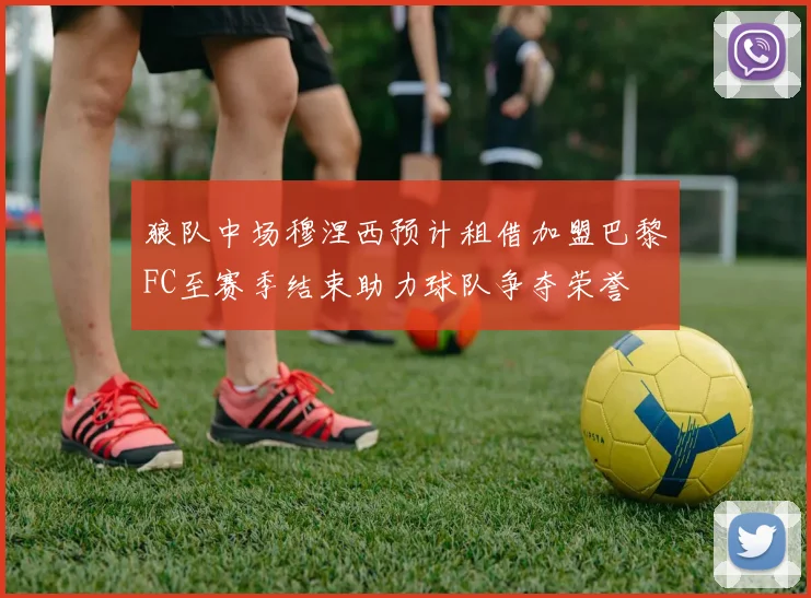 狼队中场穆涅西预计租借加盟巴黎FC至赛季结束助力球队争夺荣誉
